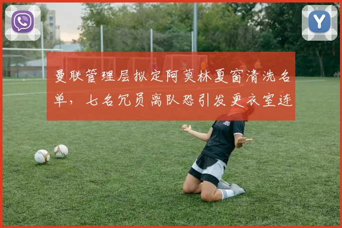 曼联管理层拟定阿莫林夏窗清洗名单,七名冗员离队恐引发更衣室连锁反应