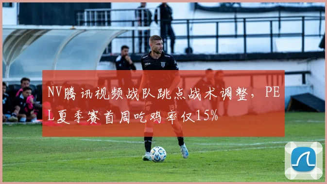NV腾讯视频战队跳点战术调整，PEL夏季赛首周吃鸡率仅15%
