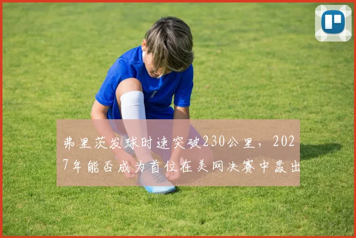 弗里茨发球时速突破230公里，2027年能否成为首位在美网决赛中轰出20记ACE的美国男选手？