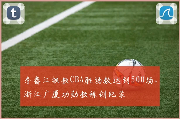 李春江执教CBA胜场数达到500场，浙江广厦功勋教练创纪录
