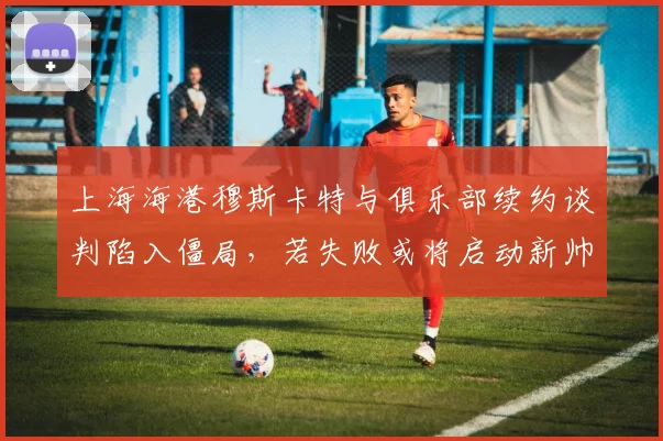上海海港穆斯卡特与俱乐部续约谈判陷入僵局，若失败或将启动新帅遴选