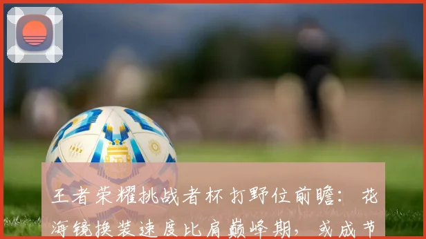王者荣耀挑战者杯打野位前瞻：花海镜换装速度比肩巅峰期，或成节奏发动机