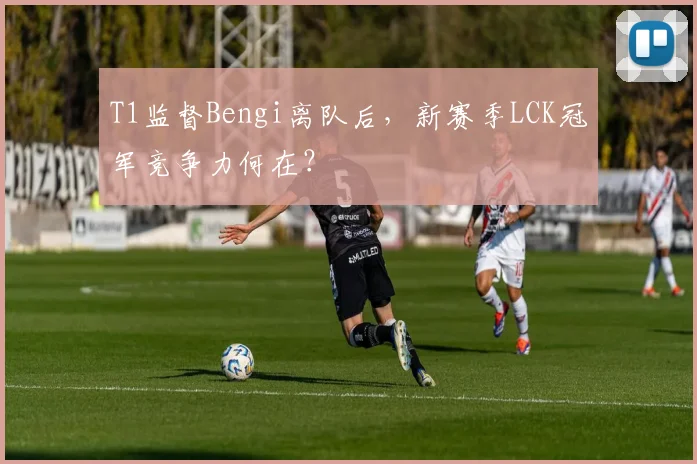 T1监督Bengi离队后，新赛季LCK冠军竞争力何在？