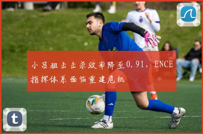 小吕狙击击杀效率降至0.91，ENCE指挥体系面临重建危机