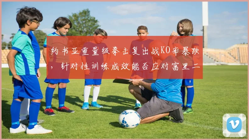 约书亚重量级拳击复出战KO率暴跌，针对性训练成效能否应对富里二番战？