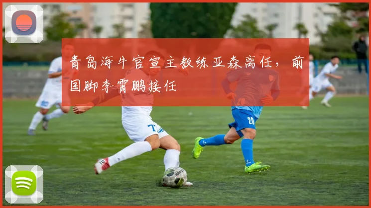 青岛海牛官宣主教练亚森离任,前国脚李霄鹏接任