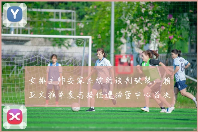 女排主帅安家杰续约谈判破裂，赖亚文推举袁志接任遭排管中心否决