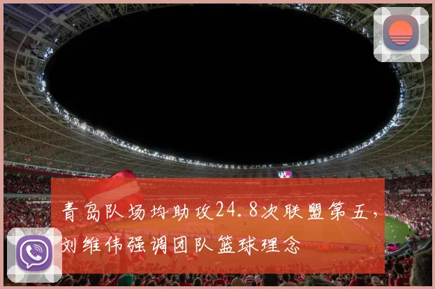 青岛队场均助攻24.8次联盟第五，刘维伟强调团队篮球理念