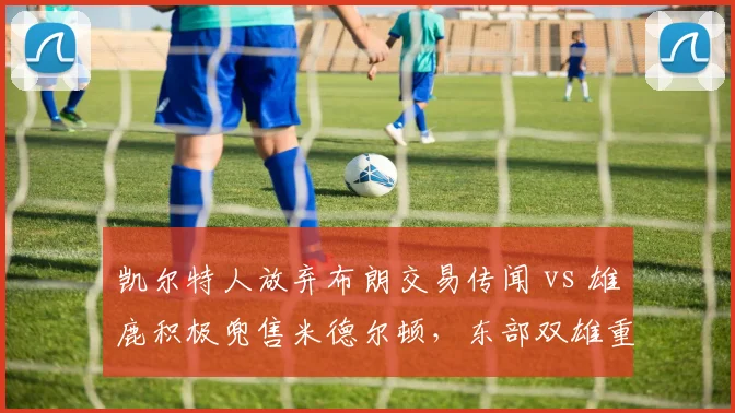 凯尔特人放弃布朗交易传闻 vs 雄鹿积极兜售米德尔顿，东部双雄重组思路对比
